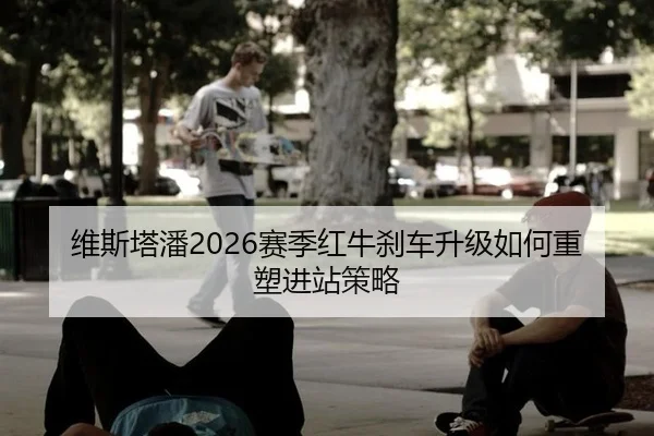 维斯塔潘2026赛季红牛刹车升级如何重塑进站策略