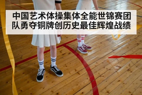 中国艺术体操集体全能世锦赛团队勇夺铜牌创历史最佳辉煌战绩