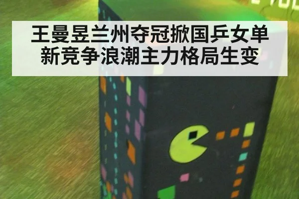 王曼昱兰州夺冠掀国乒女单新竞争浪潮主力格局生变